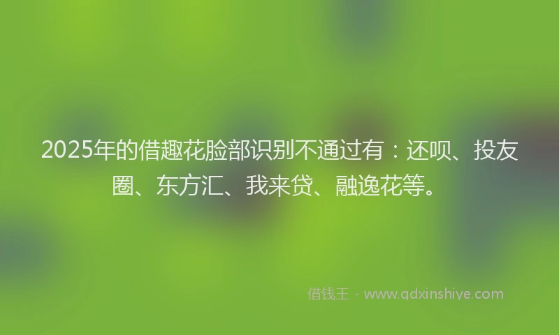 2025年的借趣花脸部识别不通过有：还呗、投友圈、东方汇、我来贷、融逸花等。