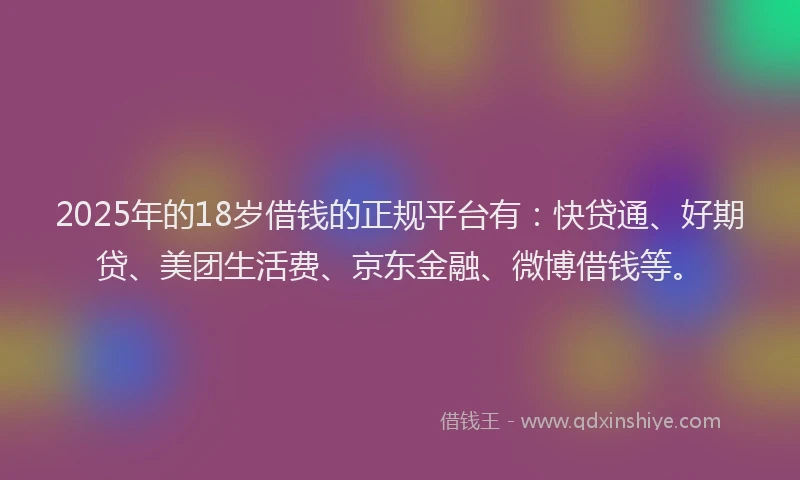 2025年的18岁借钱的正规平台有：快贷通、好期贷、美团生活费、京东金融、微博借钱等。