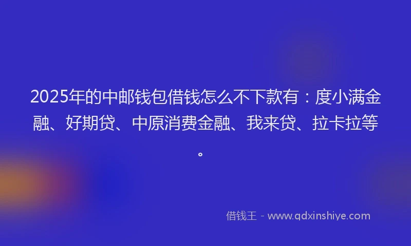 2025年的中邮钱包借钱怎么不下款有：度小满金融、好期贷、中原消费金融、我来贷、拉卡拉等。