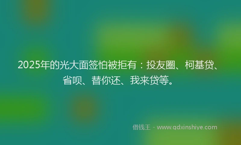 2025年的光大面签怕被拒有：投友圈、柯基贷、省呗、替你还、我来贷等。