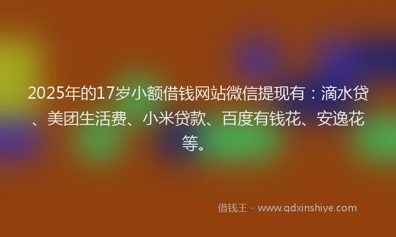 2025年的17岁小额借钱网站微信提现有：滴水贷、美团生活费、小米贷款、百度有钱花、安逸花等。