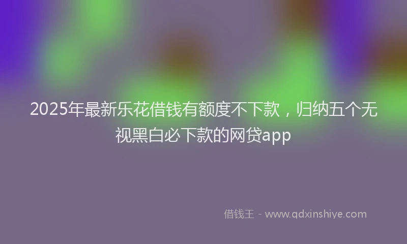 2025年最新乐花借钱有额度不下款，归纳五个无视黑白必下款的网贷app