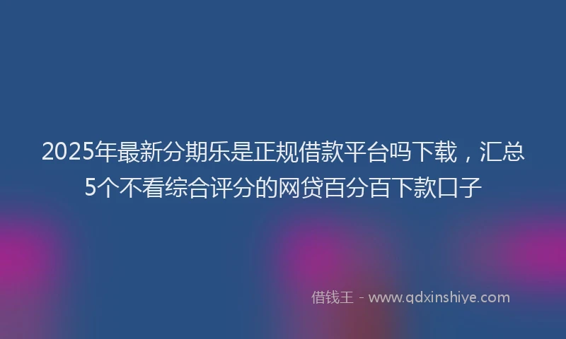 2025年最新分期乐是正规借款平台吗下载，汇总5个不看综合评分的网贷百分百下款口子