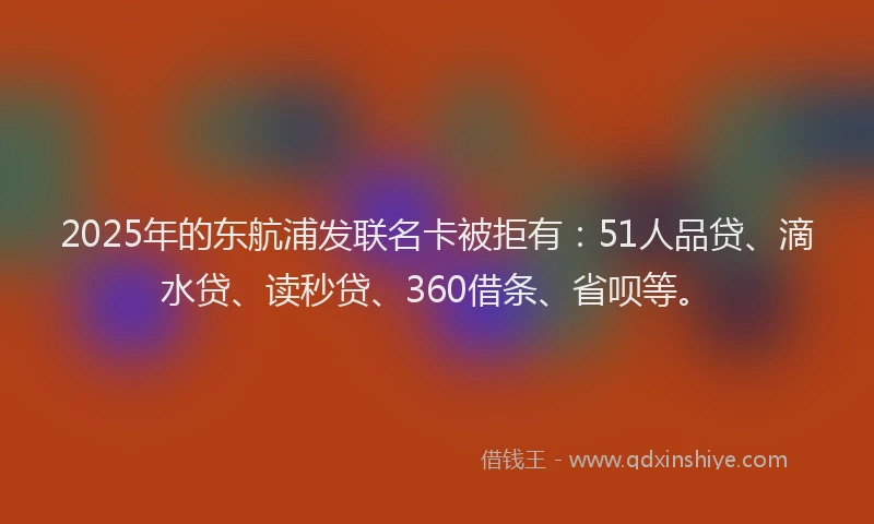 2025年的东航浦发联名卡被拒有：51人品贷、滴水贷、读秒贷、360借条、省呗等。