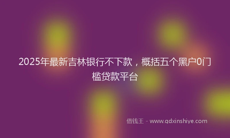 2025年最新吉林银行不下款，概括五个黑户0门槛贷款平台