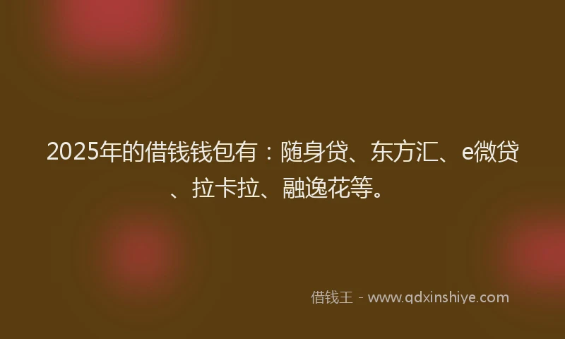 2025年的借钱钱包有：随身贷、东方汇、e微贷、拉卡拉、融逸花等。