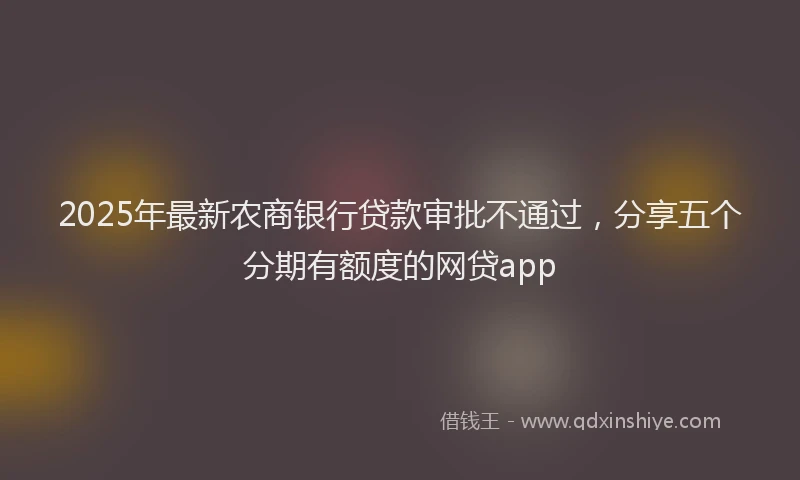 2025年最新农商银行贷款审批不通过，分享五个分期有额度的网贷app