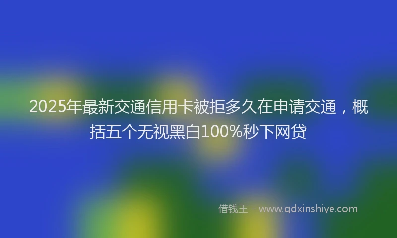 2025年最新交通信用卡被拒多久在申请交通，概括五个无视黑白100%秒下网贷
