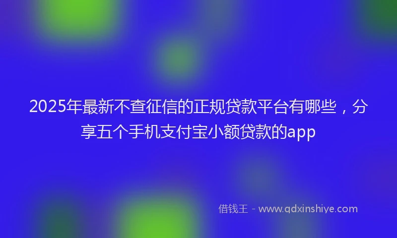 2025年最新不查征信的正规贷款平台有哪些，分享五个手机支付宝小额贷款的app
