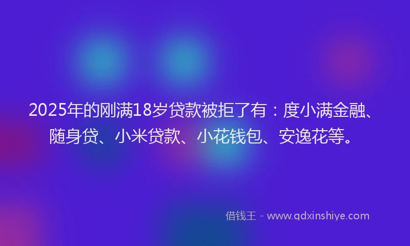 2025年的刚满18岁贷款被拒了有：度小满金融、随身贷、小米贷款、小花钱包、安逸花等。