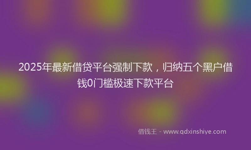 2025年最新借贷平台强制下款，归纳五个黑户借钱0门槛极速下款平台