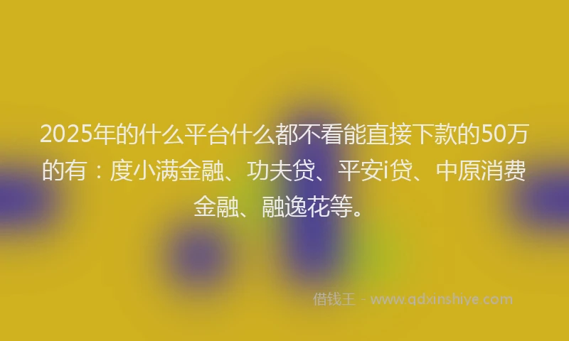 2025年的什么平台什么都不看能直接下款的50万的有：度小满金融、功夫贷、平安i贷、中原消费金融、融逸花等。