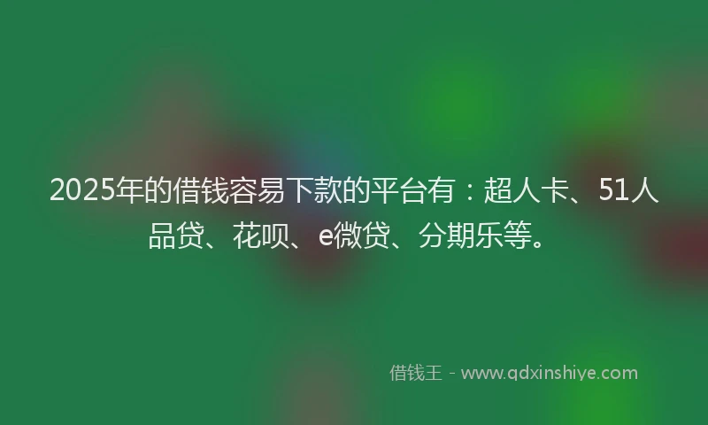 2025年的借钱容易下款的平台有：超人卡、51人品贷、花呗、e微贷、分期乐等。