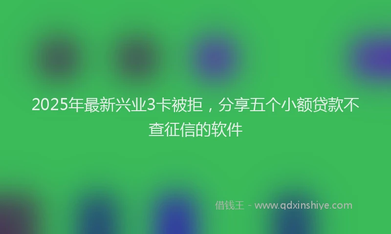 2025年最新兴业3卡被拒，分享五个小额贷款不查征信的软件