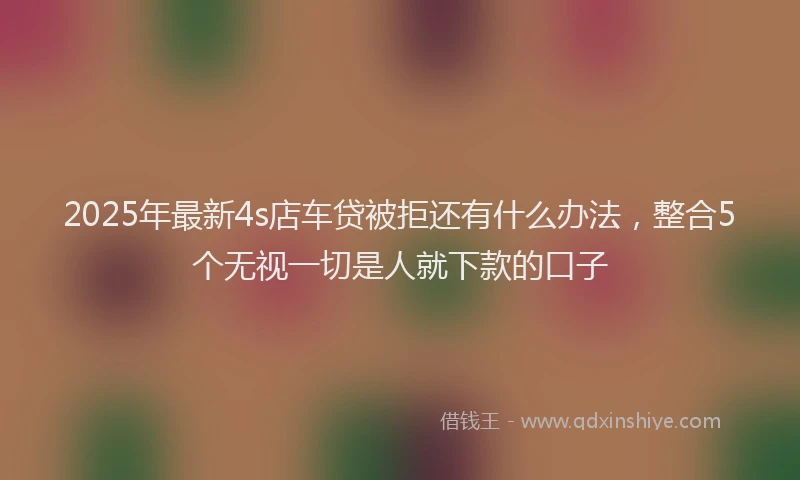 2025年最新4s店车贷被拒还有什么办法，整合5个无视一切是人就下款的口子