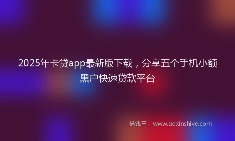 2025年卡贷app最新版下载，分享五个手机小额黑户快速贷款平台