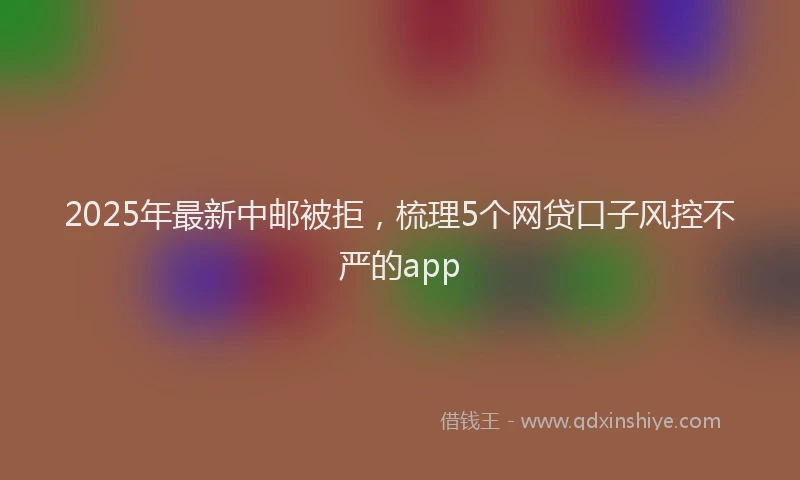 2025年最新中邮被拒，梳理5个网贷口子风控不严的app