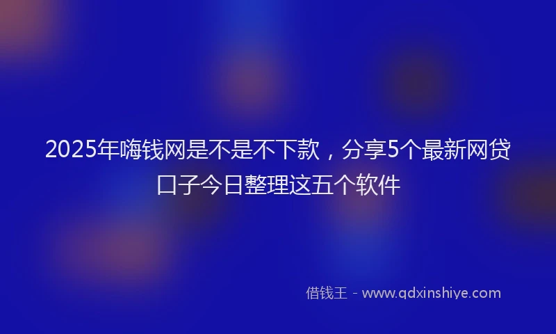 2025年嗨钱网是不是不下款，分享5个最新网贷口子今日整理这五个软件