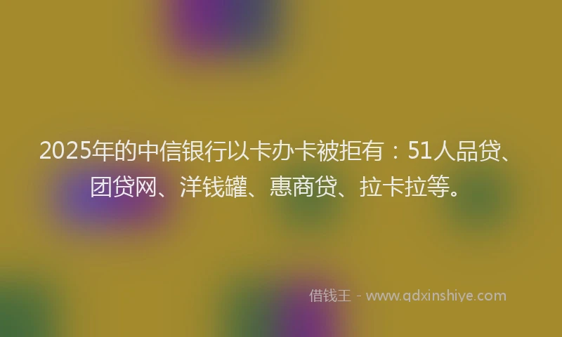 2025年的中信银行以卡办卡被拒有：51人品贷、团贷网、洋钱罐、惠商贷、拉卡拉等。