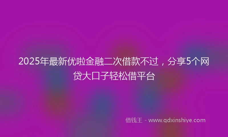 2025年最新优啦金融二次借款不过，分享5个网贷大口子轻松借平台