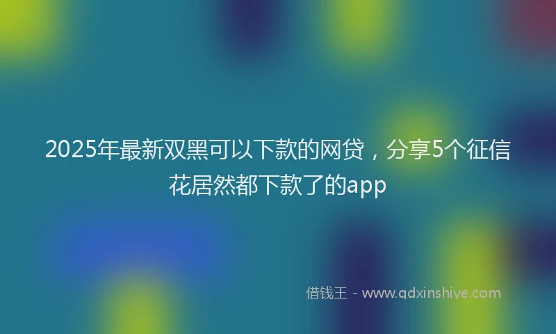 2025年最新双黑可以下款的网贷，分享5个征信花居然都下款了的app