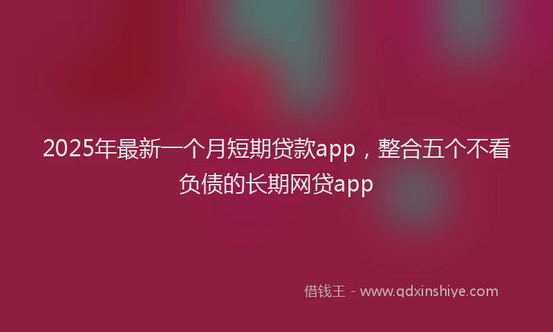 2025年最新一个月短期贷款app，整合五个不看负债的长期网贷app