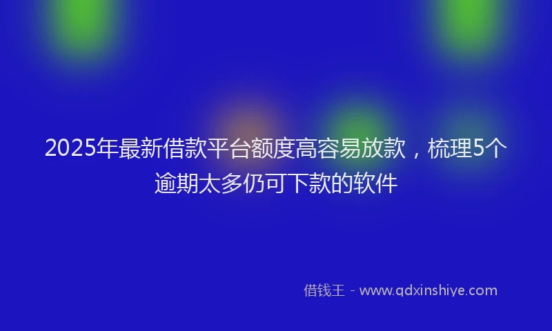2025年最新借款平台额度高容易放款，梳理5个逾期太多仍可下款的软件