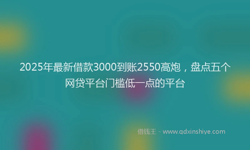 2025年最新借款3000到账2550高炮，盘点五个网贷平台门槛低一点的平台