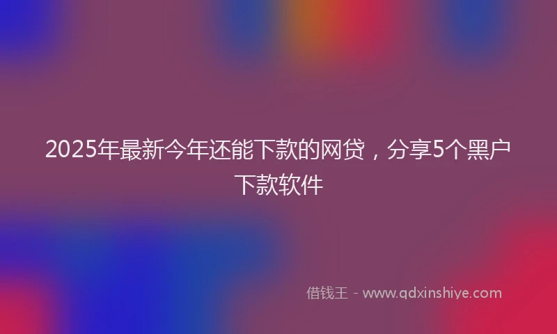 2025年最新今年还能下款的网贷，分享5个黑户下款软件