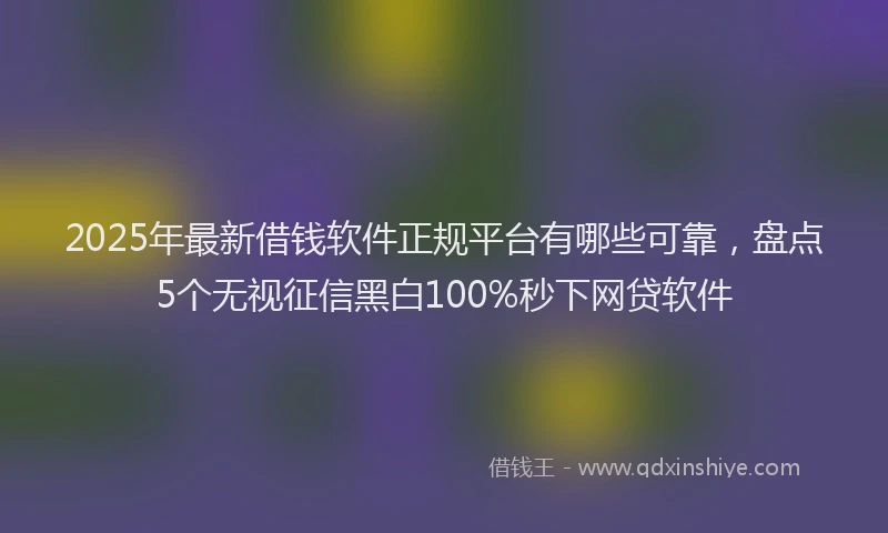 2025年最新借钱软件正规平台有哪些可靠，盘点5个无视征信黑白100%秒下网贷软件