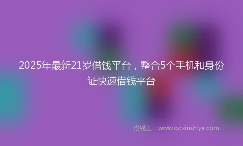 2025年最新21岁借钱平台，整合5个手机和身份证快速借钱平台