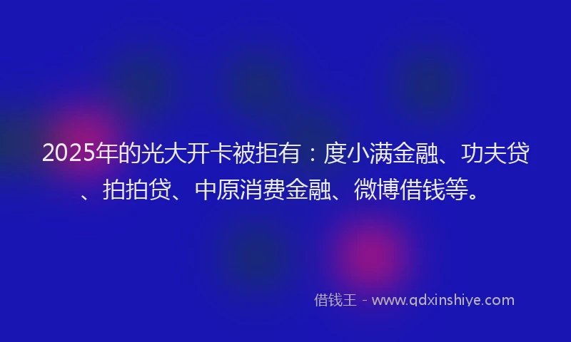 2025年的光大开卡被拒有：度小满金融、功夫贷、拍拍贷、中原消费金融、微博借钱等。