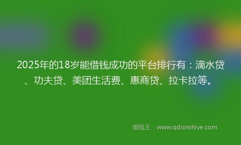 2025年的18岁能借钱成功的平台排行有：滴水贷、功夫贷、美团生活费、惠商贷、拉卡拉等。