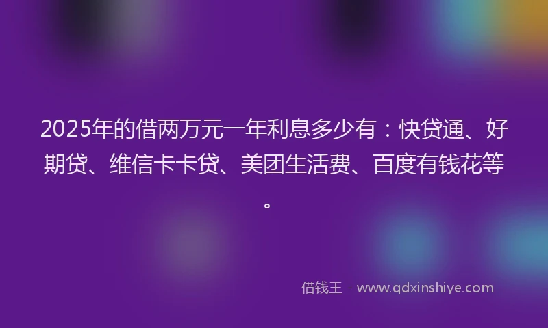 2025年的借两万元一年利息多少有：快贷通、好期贷、维信卡卡贷、美团生活费、百度有钱花等。