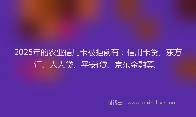 2025年的农业信用卡被拒前有：信用卡贷、东方汇、人人贷、平安i贷、京东金融等。