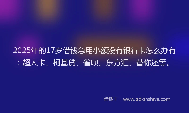 2025年的17岁借钱急用小额没有银行卡怎么办有：超人卡、柯基贷、省呗、东方汇、替你还等。
