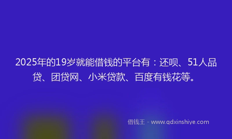 2025年的19岁就能借钱的平台有：还呗、51人品贷、团贷网、小米贷款、百度有钱花等。