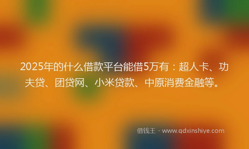 2025年的什么借款平台能借5万有：超人卡、功夫贷、团贷网、小米贷款、中原消费金融等。