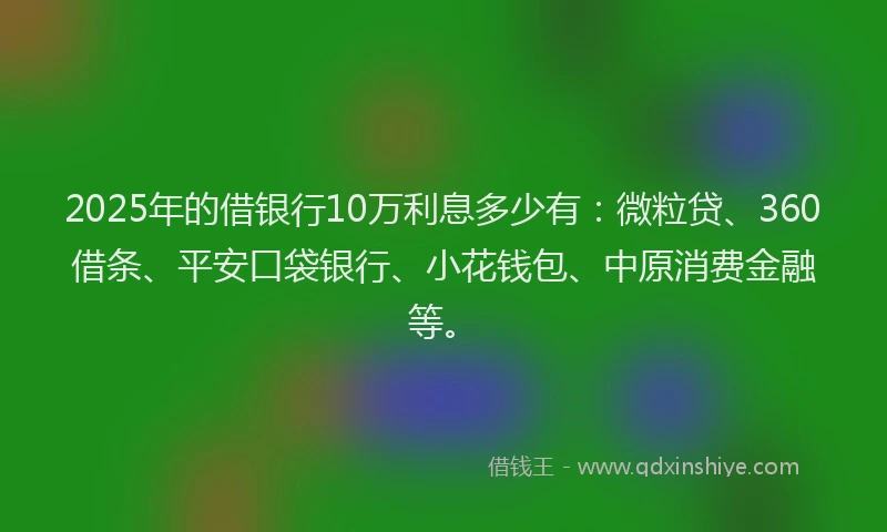 2025年的借银行10万利息多少有：微粒贷、360借条、平安口袋银行、小花钱包、中原消费金融等。