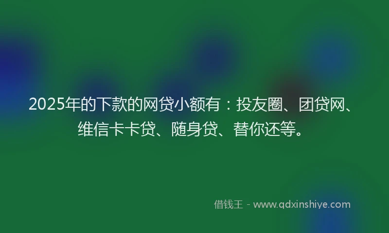 2025年的下款的网贷小额有：投友圈、团贷网、维信卡卡贷、随身贷、替你还等。