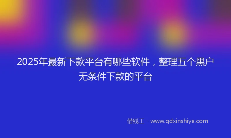 2025年最新下款平台有哪些软件，整理五个黑户无条件下款的平台