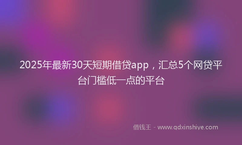 2025年最新30天短期借贷app，汇总5个网贷平台门槛低一点的平台