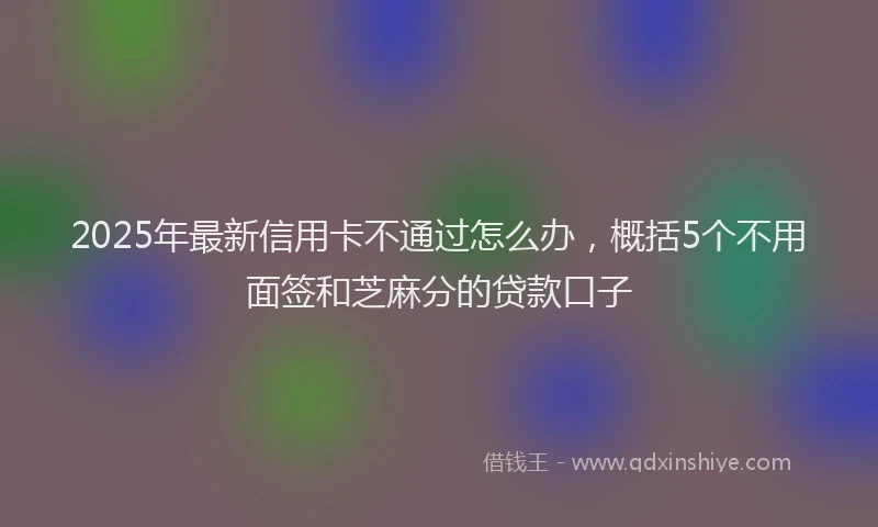 2025年最新信用卡不通过怎么办，概括5个不用面签和芝麻分的贷款口子