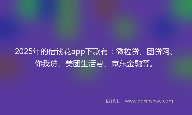 2025年的借钱花app下款有：微粒贷、团贷网、你我贷、美团生活费、京东金融等。