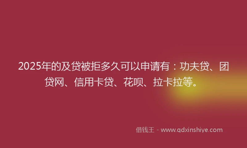 2025年的及贷被拒多久可以申请有：功夫贷、团贷网、信用卡贷、花呗、拉卡拉等。