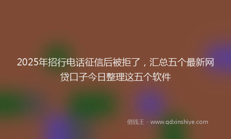 2025年招行电话征信后被拒了，汇总五个最新网贷口子今日整理这五个软件
