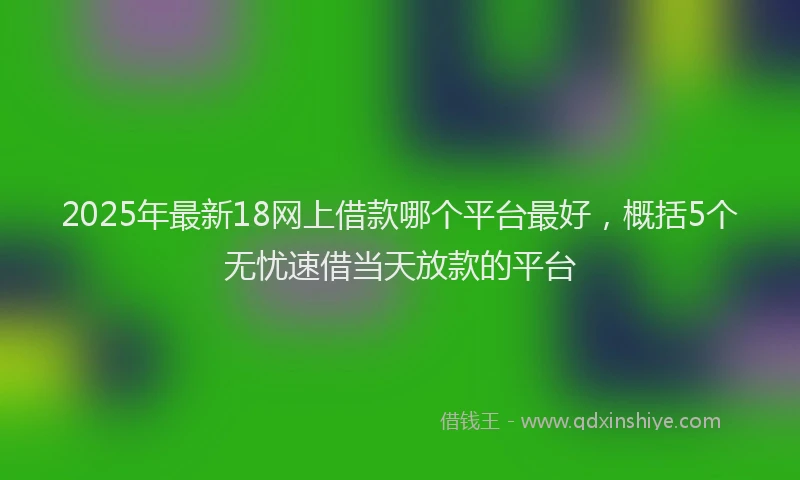 2025年最新18网上借款哪个平台最好，概括5个无忧速借当天放款的平台