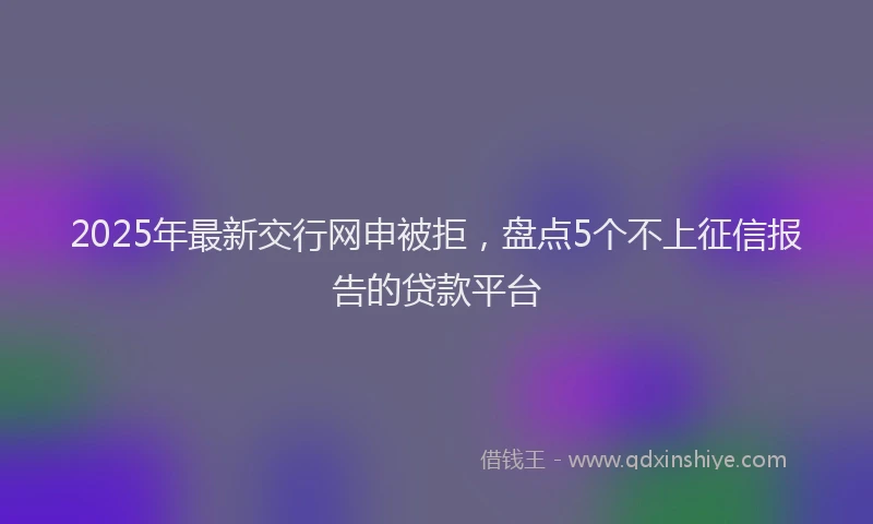 2025年最新交行网申被拒，盘点5个不上征信报告的贷款平台