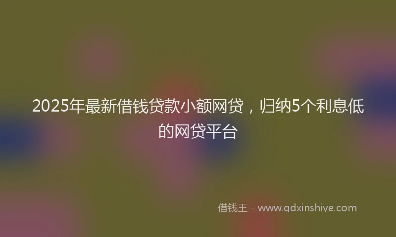2025年最新借钱贷款小额网贷，归纳5个利息低的网贷平台