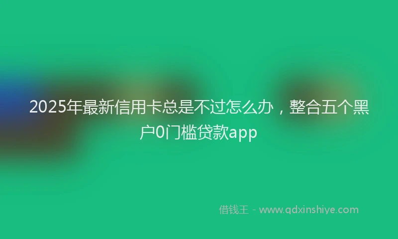 2025年最新信用卡总是不过怎么办，整合五个黑户0门槛贷款app